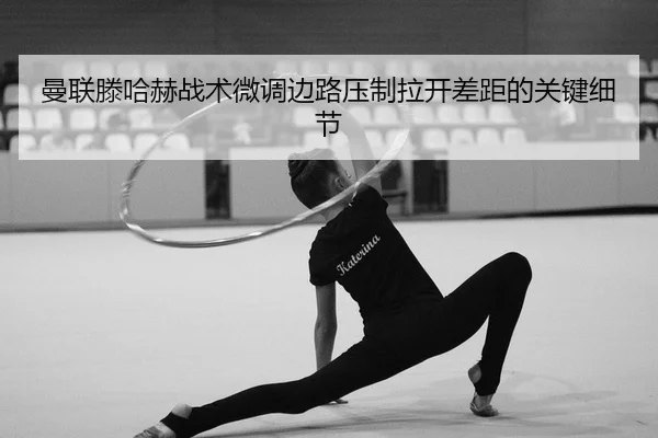 曼联滕哈赫战术微调边路压制拉开差距的关键细节