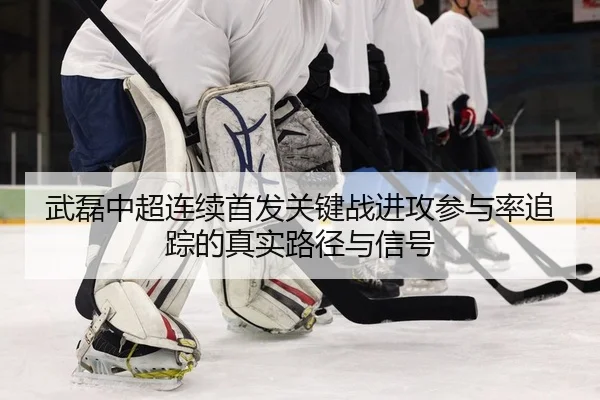 武磊中超连续首发关键战进攻参与率追踪的真实路径与信号