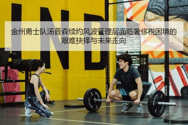 金州勇士队汤普森续约风波管理层面临奢侈税困境的艰难抉择与未来走向